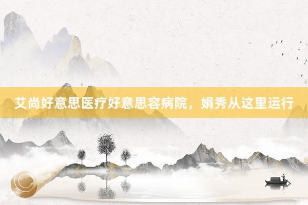 艾尚好意思医疗好意思容病院，娟秀从这里运行
